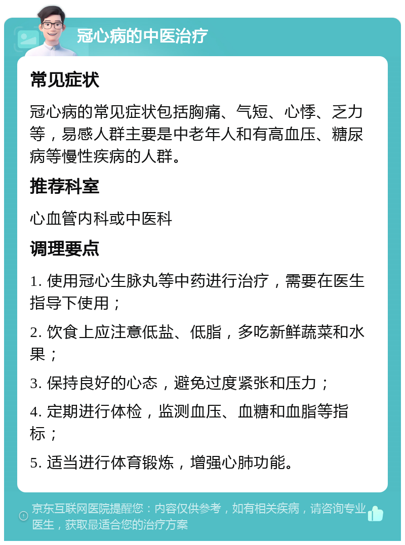 冠心病的中医治疗 常见症状 冠心病的常见症状包括胸痛、气短、心悸、乏力等，易感人群主要是中老年人和有高血压、糖尿病等慢性疾病的人群。 推荐科室 心血管内科或中医科 调理要点 1. 使用冠心生脉丸等中药进行治疗，需要在医生指导下使用； 2. 饮食上应注意低盐、低脂，多吃新鲜蔬菜和水果； 3. 保持良好的心态，避免过度紧张和压力； 4. 定期进行体检，监测血压、血糖和血脂等指标； 5. 适当进行体育锻炼，增强心肺功能。