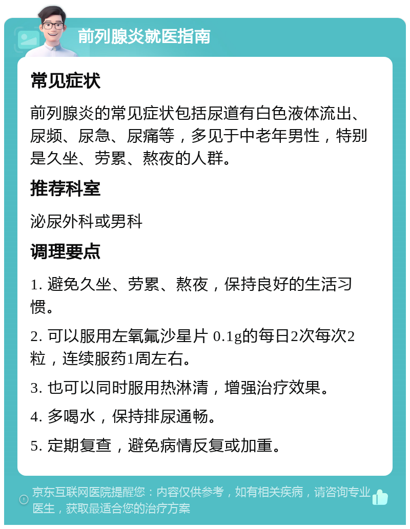 前列腺炎就医指南 常见症状 前列腺炎的常见症状包括尿道有白色液体流出、尿频、尿急、尿痛等，多见于中老年男性，特别是久坐、劳累、熬夜的人群。 推荐科室 泌尿外科或男科 调理要点 1. 避免久坐、劳累、熬夜，保持良好的生活习惯。 2. 可以服用左氧氟沙星片 0.1g的每日2次每次2粒，连续服药1周左右。 3. 也可以同时服用热淋清，增强治疗效果。 4. 多喝水，保持排尿通畅。 5. 定期复查，避免病情反复或加重。