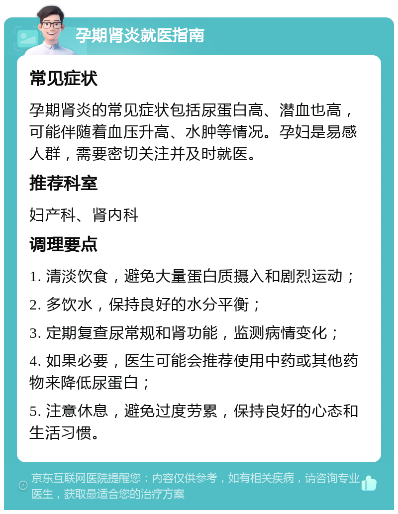 孕期肾炎就医指南 常见症状 孕期肾炎的常见症状包括尿蛋白高、潜血也高，可能伴随着血压升高、水肿等情况。孕妇是易感人群，需要密切关注并及时就医。 推荐科室 妇产科、肾内科 调理要点 1. 清淡饮食，避免大量蛋白质摄入和剧烈运动； 2. 多饮水，保持良好的水分平衡； 3. 定期复查尿常规和肾功能，监测病情变化； 4. 如果必要，医生可能会推荐使用中药或其他药物来降低尿蛋白； 5. 注意休息，避免过度劳累，保持良好的心态和生活习惯。