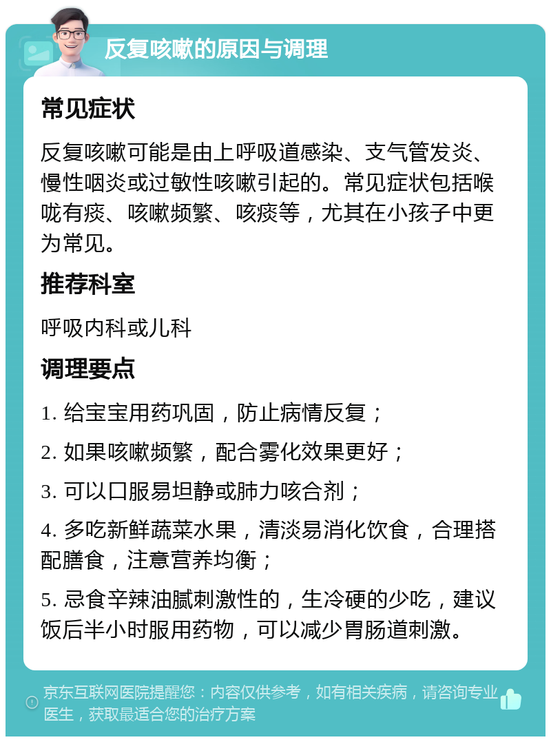 反复咳嗽的原因与调理 常见症状 反复咳嗽可能是由上呼吸道感染、支气管发炎、慢性咽炎或过敏性咳嗽引起的。常见症状包括喉咙有痰、咳嗽频繁、咳痰等，尤其在小孩子中更为常见。 推荐科室 呼吸内科或儿科 调理要点 1. 给宝宝用药巩固，防止病情反复； 2. 如果咳嗽频繁，配合雾化效果更好； 3. 可以口服易坦静或肺力咳合剂； 4. 多吃新鲜蔬菜水果，清淡易消化饮食，合理搭配膳食，注意营养均衡； 5. 忌食辛辣油腻刺激性的，生冷硬的少吃，建议饭后半小时服用药物，可以减少胃肠道刺激。