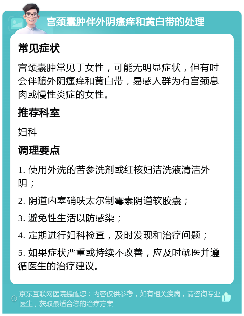 宫颈囊肿伴外阴瘙痒和黄白带的处理 常见症状 宫颈囊肿常见于女性，可能无明显症状，但有时会伴随外阴瘙痒和黄白带，易感人群为有宫颈息肉或慢性炎症的女性。 推荐科室 妇科 调理要点 1. 使用外洗的苦参洗剂或红核妇洁洗液清洁外阴； 2. 阴道内塞硝呋太尔制霉素阴道软胶囊； 3. 避免性生活以防感染； 4. 定期进行妇科检查，及时发现和治疗问题； 5. 如果症状严重或持续不改善，应及时就医并遵循医生的治疗建议。