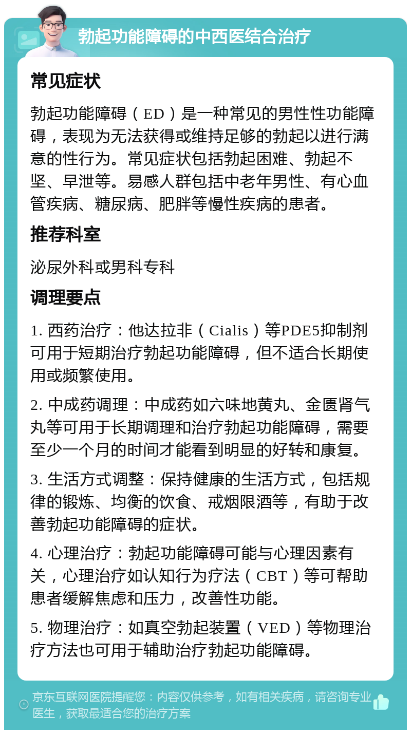 勃起功能障碍的中西医结合治疗 常见症状 勃起功能障碍（ED）是一种常见的男性性功能障碍，表现为无法获得或维持足够的勃起以进行满意的性行为。常见症状包括勃起困难、勃起不坚、早泄等。易感人群包括中老年男性、有心血管疾病、糖尿病、肥胖等慢性疾病的患者。 推荐科室 泌尿外科或男科专科 调理要点 1. 西药治疗：他达拉非（Cialis）等PDE5抑制剂可用于短期治疗勃起功能障碍，但不适合长期使用或频繁使用。 2. 中成药调理：中成药如六味地黄丸、金匮肾气丸等可用于长期调理和治疗勃起功能障碍，需要至少一个月的时间才能看到明显的好转和康复。 3. 生活方式调整：保持健康的生活方式，包括规律的锻炼、均衡的饮食、戒烟限酒等，有助于改善勃起功能障碍的症状。 4. 心理治疗：勃起功能障碍可能与心理因素有关，心理治疗如认知行为疗法（CBT）等可帮助患者缓解焦虑和压力，改善性功能。 5. 物理治疗：如真空勃起装置（VED）等物理治疗方法也可用于辅助治疗勃起功能障碍。