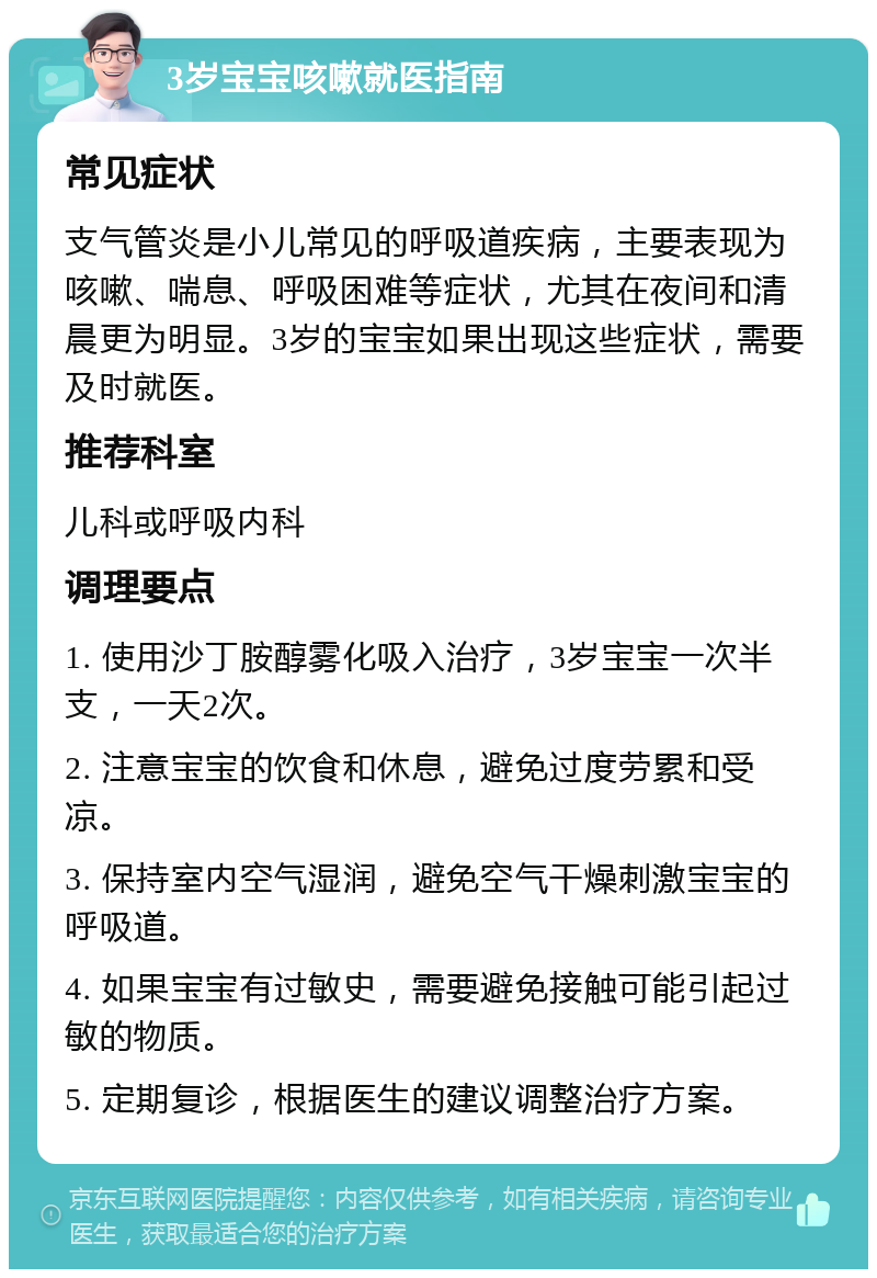 3岁宝宝咳嗽就医指南 常见症状 支气管炎是小儿常见的呼吸道疾病，主要表现为咳嗽、喘息、呼吸困难等症状，尤其在夜间和清晨更为明显。3岁的宝宝如果出现这些症状，需要及时就医。 推荐科室 儿科或呼吸内科 调理要点 1. 使用沙丁胺醇雾化吸入治疗，3岁宝宝一次半支，一天2次。 2. 注意宝宝的饮食和休息，避免过度劳累和受凉。 3. 保持室内空气湿润，避免空气干燥刺激宝宝的呼吸道。 4. 如果宝宝有过敏史，需要避免接触可能引起过敏的物质。 5. 定期复诊，根据医生的建议调整治疗方案。