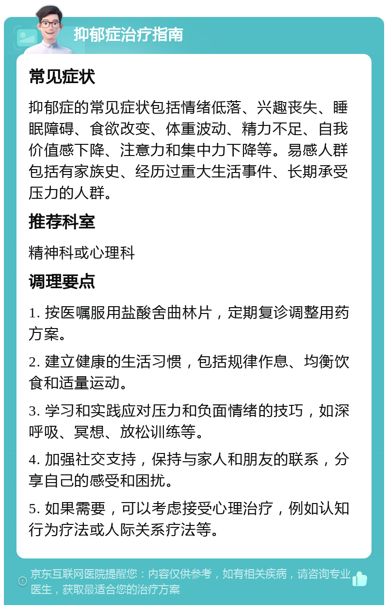 抑郁症治疗指南 常见症状 抑郁症的常见症状包括情绪低落、兴趣丧失、睡眠障碍、食欲改变、体重波动、精力不足、自我价值感下降、注意力和集中力下降等。易感人群包括有家族史、经历过重大生活事件、长期承受压力的人群。 推荐科室 精神科或心理科 调理要点 1. 按医嘱服用盐酸舍曲林片，定期复诊调整用药方案。 2. 建立健康的生活习惯，包括规律作息、均衡饮食和适量运动。 3. 学习和实践应对压力和负面情绪的技巧，如深呼吸、冥想、放松训练等。 4. 加强社交支持，保持与家人和朋友的联系，分享自己的感受和困扰。 5. 如果需要，可以考虑接受心理治疗，例如认知行为疗法或人际关系疗法等。