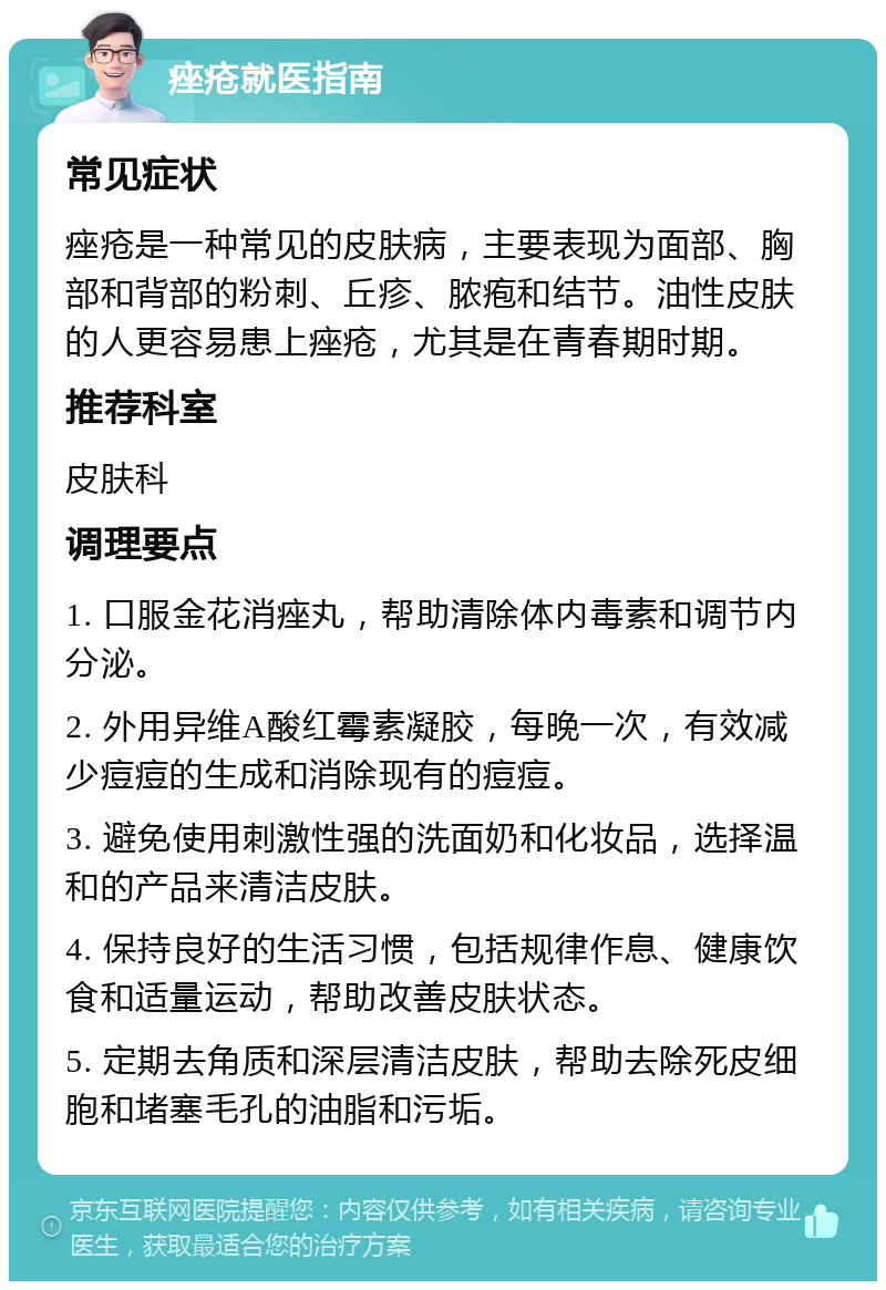 痤疮就医指南 常见症状 痤疮是一种常见的皮肤病，主要表现为面部、胸部和背部的粉刺、丘疹、脓疱和结节。油性皮肤的人更容易患上痤疮，尤其是在青春期时期。 推荐科室 皮肤科 调理要点 1. 口服金花消痤丸，帮助清除体内毒素和调节内分泌。 2. 外用异维A酸红霉素凝胶，每晚一次，有效减少痘痘的生成和消除现有的痘痘。 3. 避免使用刺激性强的洗面奶和化妆品，选择温和的产品来清洁皮肤。 4. 保持良好的生活习惯，包括规律作息、健康饮食和适量运动，帮助改善皮肤状态。 5. 定期去角质和深层清洁皮肤，帮助去除死皮细胞和堵塞毛孔的油脂和污垢。