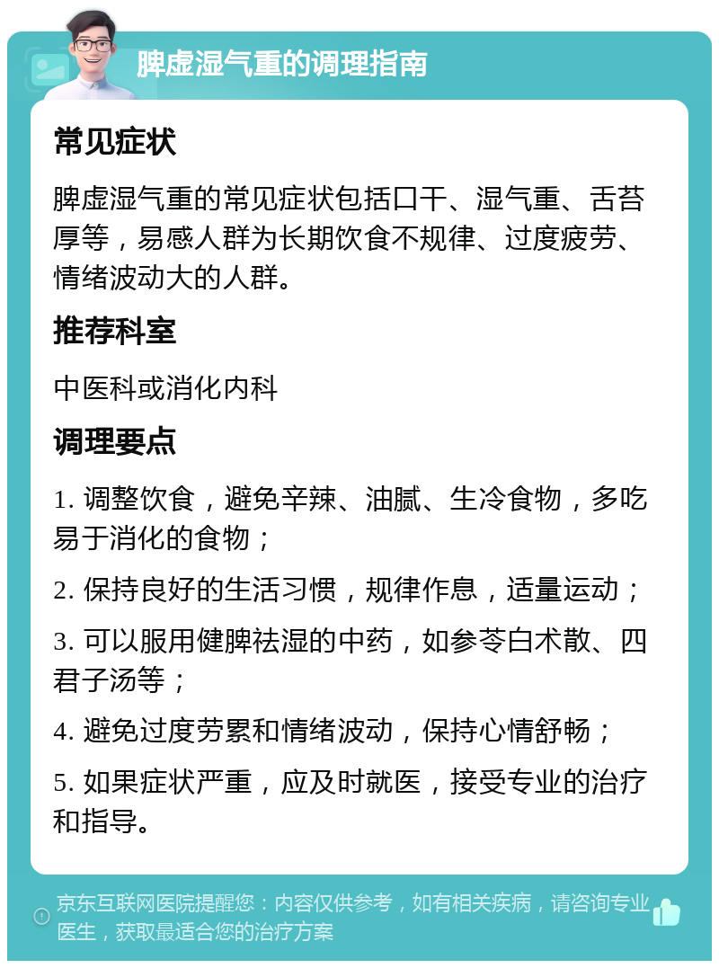 脾虚湿气重的调理指南 常见症状 脾虚湿气重的常见症状包括口干、湿气重、舌苔厚等，易感人群为长期饮食不规律、过度疲劳、情绪波动大的人群。 推荐科室 中医科或消化内科 调理要点 1. 调整饮食，避免辛辣、油腻、生冷食物，多吃易于消化的食物； 2. 保持良好的生活习惯，规律作息，适量运动； 3. 可以服用健脾祛湿的中药，如参苓白术散、四君子汤等； 4. 避免过度劳累和情绪波动，保持心情舒畅； 5. 如果症状严重，应及时就医，接受专业的治疗和指导。