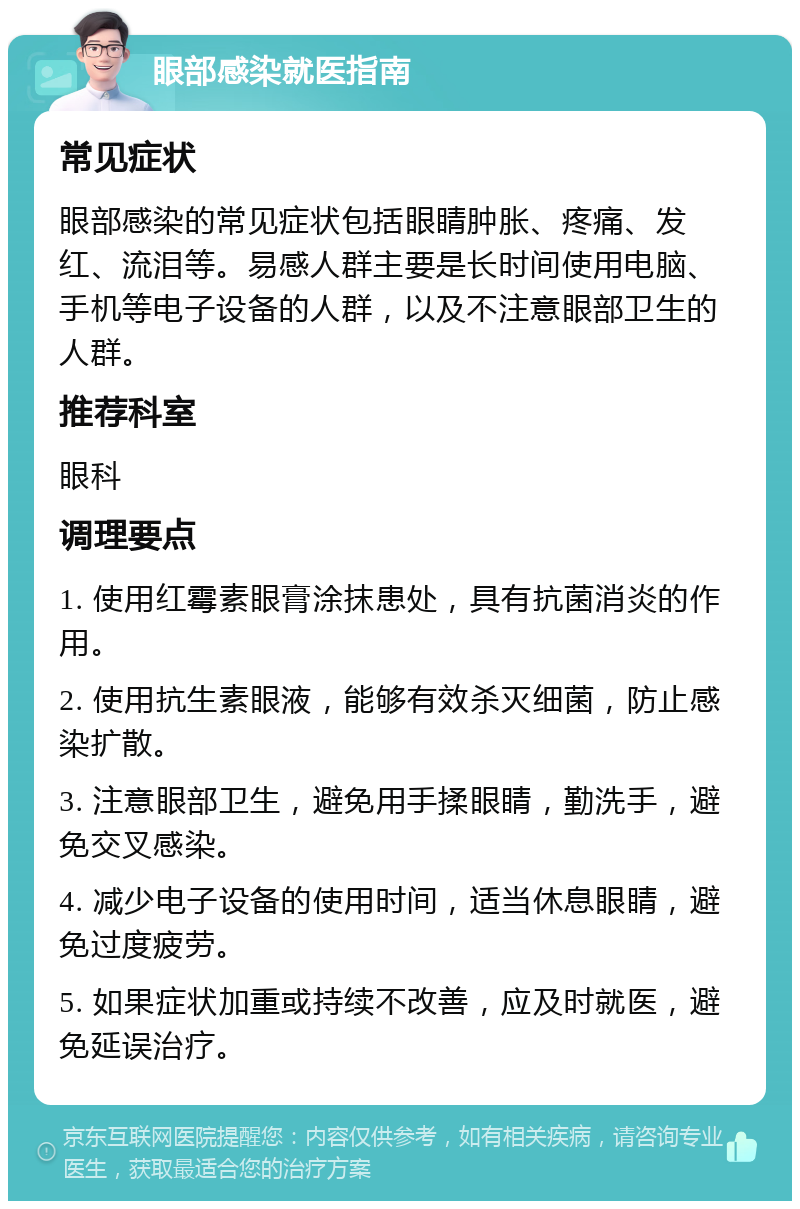 眼部感染就医指南 常见症状 眼部感染的常见症状包括眼睛肿胀、疼痛、发红、流泪等。易感人群主要是长时间使用电脑、手机等电子设备的人群，以及不注意眼部卫生的人群。 推荐科室 眼科 调理要点 1. 使用红霉素眼膏涂抹患处，具有抗菌消炎的作用。 2. 使用抗生素眼液，能够有效杀灭细菌，防止感染扩散。 3. 注意眼部卫生，避免用手揉眼睛，勤洗手，避免交叉感染。 4. 减少电子设备的使用时间，适当休息眼睛，避免过度疲劳。 5. 如果症状加重或持续不改善，应及时就医，避免延误治疗。