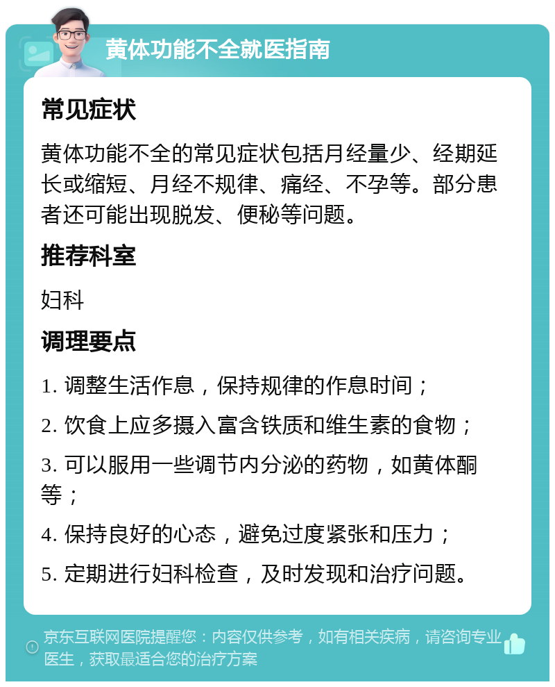 黄体功能不全就医指南 常见症状 黄体功能不全的常见症状包括月经量少、经期延长或缩短、月经不规律、痛经、不孕等。部分患者还可能出现脱发、便秘等问题。 推荐科室 妇科 调理要点 1. 调整生活作息，保持规律的作息时间； 2. 饮食上应多摄入富含铁质和维生素的食物； 3. 可以服用一些调节内分泌的药物，如黄体酮等； 4. 保持良好的心态，避免过度紧张和压力； 5. 定期进行妇科检查，及时发现和治疗问题。