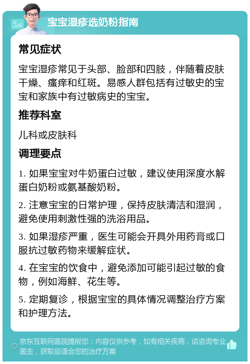 宝宝湿疹选奶粉指南 常见症状 宝宝湿疹常见于头部、脸部和四肢，伴随着皮肤干燥、瘙痒和红斑。易感人群包括有过敏史的宝宝和家族中有过敏病史的宝宝。 推荐科室 儿科或皮肤科 调理要点 1. 如果宝宝对牛奶蛋白过敏，建议使用深度水解蛋白奶粉或氨基酸奶粉。 2. 注意宝宝的日常护理，保持皮肤清洁和湿润，避免使用刺激性强的洗浴用品。 3. 如果湿疹严重，医生可能会开具外用药膏或口服抗过敏药物来缓解症状。 4. 在宝宝的饮食中，避免添加可能引起过敏的食物，例如海鲜、花生等。 5. 定期复诊，根据宝宝的具体情况调整治疗方案和护理方法。