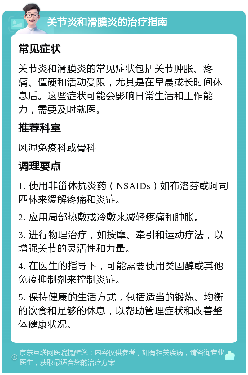 关节炎和滑膜炎的治疗指南 常见症状 关节炎和滑膜炎的常见症状包括关节肿胀、疼痛、僵硬和活动受限，尤其是在早晨或长时间休息后。这些症状可能会影响日常生活和工作能力，需要及时就医。 推荐科室 风湿免疫科或骨科 调理要点 1. 使用非甾体抗炎药（NSAIDs）如布洛芬或阿司匹林来缓解疼痛和炎症。 2. 应用局部热敷或冷敷来减轻疼痛和肿胀。 3. 进行物理治疗，如按摩、牵引和运动疗法，以增强关节的灵活性和力量。 4. 在医生的指导下，可能需要使用类固醇或其他免疫抑制剂来控制炎症。 5. 保持健康的生活方式，包括适当的锻炼、均衡的饮食和足够的休息，以帮助管理症状和改善整体健康状况。