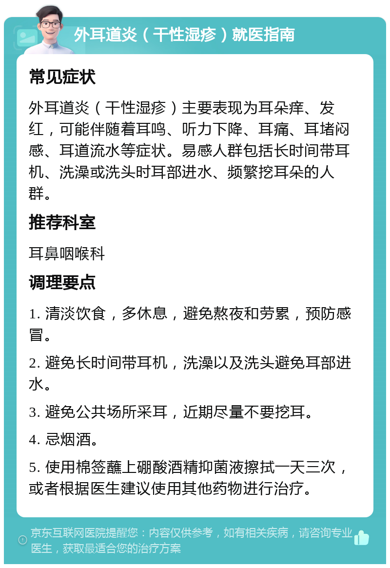 外耳道炎（干性湿疹）就医指南 常见症状 外耳道炎（干性湿疹）主要表现为耳朵痒、发红，可能伴随着耳鸣、听力下降、耳痛、耳堵闷感、耳道流水等症状。易感人群包括长时间带耳机、洗澡或洗头时耳部进水、频繁挖耳朵的人群。 推荐科室 耳鼻咽喉科 调理要点 1. 清淡饮食，多休息，避免熬夜和劳累，预防感冒。 2. 避免长时间带耳机，洗澡以及洗头避免耳部进水。 3. 避免公共场所采耳，近期尽量不要挖耳。 4. 忌烟酒。 5. 使用棉签蘸上硼酸酒精抑菌液擦拭一天三次，或者根据医生建议使用其他药物进行治疗。