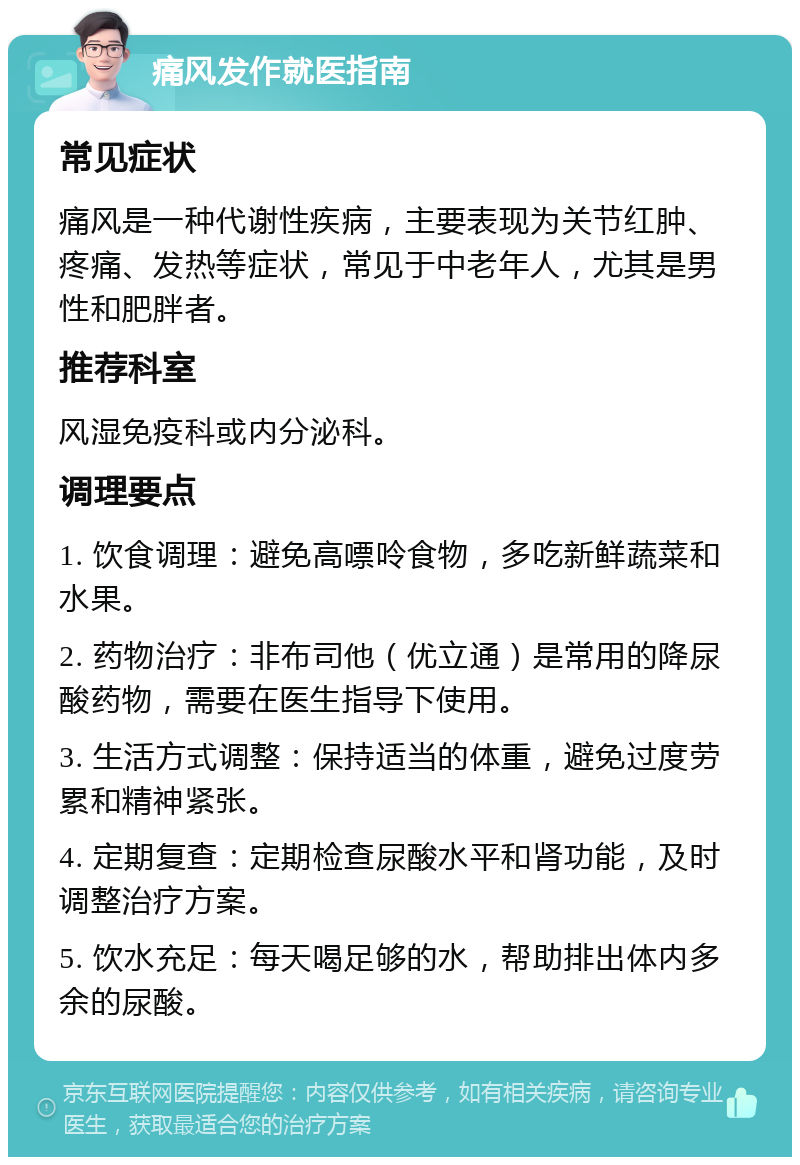 痛风发作就医指南 常见症状 痛风是一种代谢性疾病，主要表现为关节红肿、疼痛、发热等症状，常见于中老年人，尤其是男性和肥胖者。 推荐科室 风湿免疫科或内分泌科。 调理要点 1. 饮食调理：避免高嘌呤食物，多吃新鲜蔬菜和水果。 2. 药物治疗：非布司他（优立通）是常用的降尿酸药物，需要在医生指导下使用。 3. 生活方式调整：保持适当的体重，避免过度劳累和精神紧张。 4. 定期复查：定期检查尿酸水平和肾功能，及时调整治疗方案。 5. 饮水充足：每天喝足够的水，帮助排出体内多余的尿酸。