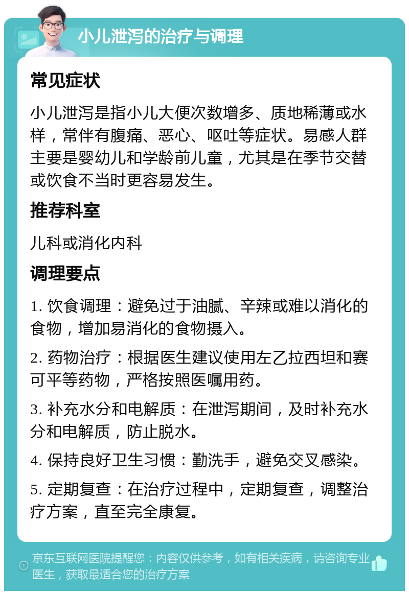 小儿泄泻的治疗与调理 常见症状 小儿泄泻是指小儿大便次数增多、质地稀薄或水样，常伴有腹痛、恶心、呕吐等症状。易感人群主要是婴幼儿和学龄前儿童，尤其是在季节交替或饮食不当时更容易发生。 推荐科室 儿科或消化内科 调理要点 1. 饮食调理：避免过于油腻、辛辣或难以消化的食物，增加易消化的食物摄入。 2. 药物治疗：根据医生建议使用左乙拉西坦和赛可平等药物，严格按照医嘱用药。 3. 补充水分和电解质：在泄泻期间，及时补充水分和电解质，防止脱水。 4. 保持良好卫生习惯：勤洗手，避免交叉感染。 5. 定期复查：在治疗过程中，定期复查，调整治疗方案，直至完全康复。