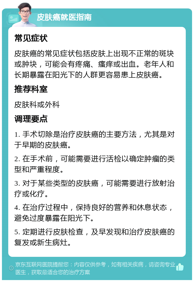 皮肤癌就医指南 常见症状 皮肤癌的常见症状包括皮肤上出现不正常的斑块或肿块，可能会有疼痛、瘙痒或出血。老年人和长期暴露在阳光下的人群更容易患上皮肤癌。 推荐科室 皮肤科或外科 调理要点 1. 手术切除是治疗皮肤癌的主要方法，尤其是对于早期的皮肤癌。 2. 在手术前，可能需要进行活检以确定肿瘤的类型和严重程度。 3. 对于某些类型的皮肤癌，可能需要进行放射治疗或化疗。 4. 在治疗过程中，保持良好的营养和休息状态，避免过度暴露在阳光下。 5. 定期进行皮肤检查，及早发现和治疗皮肤癌的复发或新生病灶。