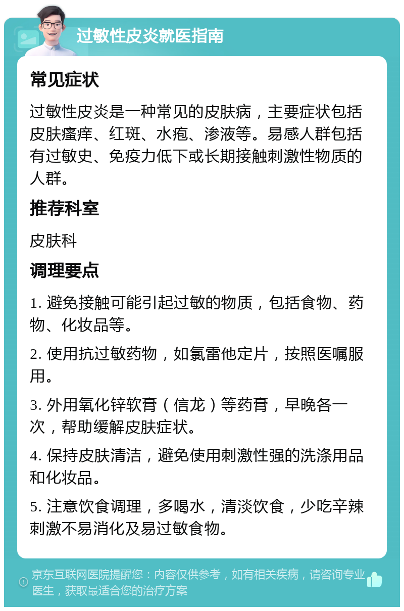 过敏性皮炎就医指南 常见症状 过敏性皮炎是一种常见的皮肤病，主要症状包括皮肤瘙痒、红斑、水疱、渗液等。易感人群包括有过敏史、免疫力低下或长期接触刺激性物质的人群。 推荐科室 皮肤科 调理要点 1. 避免接触可能引起过敏的物质，包括食物、药物、化妆品等。 2. 使用抗过敏药物，如氯雷他定片，按照医嘱服用。 3. 外用氧化锌软膏（信龙）等药膏，早晚各一次，帮助缓解皮肤症状。 4. 保持皮肤清洁，避免使用刺激性强的洗涤用品和化妆品。 5. 注意饮食调理，多喝水，清淡饮食，少吃辛辣刺激不易消化及易过敏食物。