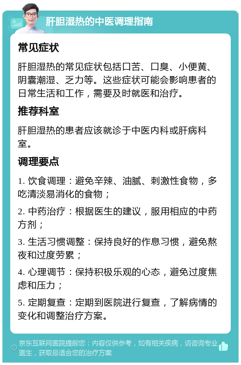 肝胆湿热的中医调理指南 常见症状 肝胆湿热的常见症状包括口苦、口臭、小便黄、阴囊潮湿、乏力等。这些症状可能会影响患者的日常生活和工作，需要及时就医和治疗。 推荐科室 肝胆湿热的患者应该就诊于中医内科或肝病科室。 调理要点 1. 饮食调理：避免辛辣、油腻、刺激性食物，多吃清淡易消化的食物； 2. 中药治疗：根据医生的建议，服用相应的中药方剂； 3. 生活习惯调整：保持良好的作息习惯，避免熬夜和过度劳累； 4. 心理调节：保持积极乐观的心态，避免过度焦虑和压力； 5. 定期复查：定期到医院进行复查，了解病情的变化和调整治疗方案。