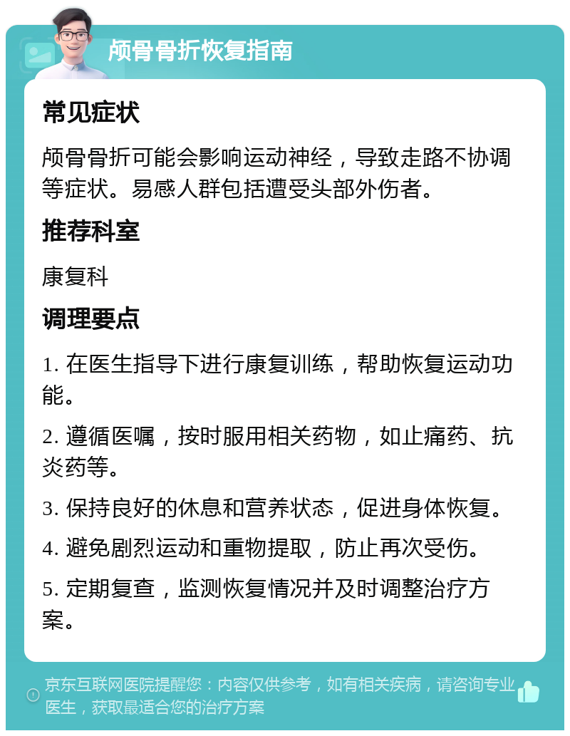 颅骨骨折恢复指南 常见症状 颅骨骨折可能会影响运动神经，导致走路不协调等症状。易感人群包括遭受头部外伤者。 推荐科室 康复科 调理要点 1. 在医生指导下进行康复训练，帮助恢复运动功能。 2. 遵循医嘱，按时服用相关药物，如止痛药、抗炎药等。 3. 保持良好的休息和营养状态，促进身体恢复。 4. 避免剧烈运动和重物提取，防止再次受伤。 5. 定期复查，监测恢复情况并及时调整治疗方案。