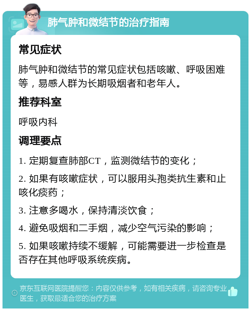 肺气肿和微结节的治疗指南 常见症状 肺气肿和微结节的常见症状包括咳嗽、呼吸困难等，易感人群为长期吸烟者和老年人。 推荐科室 呼吸内科 调理要点 1. 定期复查肺部CT，监测微结节的变化； 2. 如果有咳嗽症状，可以服用头孢类抗生素和止咳化痰药； 3. 注意多喝水，保持清淡饮食； 4. 避免吸烟和二手烟，减少空气污染的影响； 5. 如果咳嗽持续不缓解，可能需要进一步检查是否存在其他呼吸系统疾病。