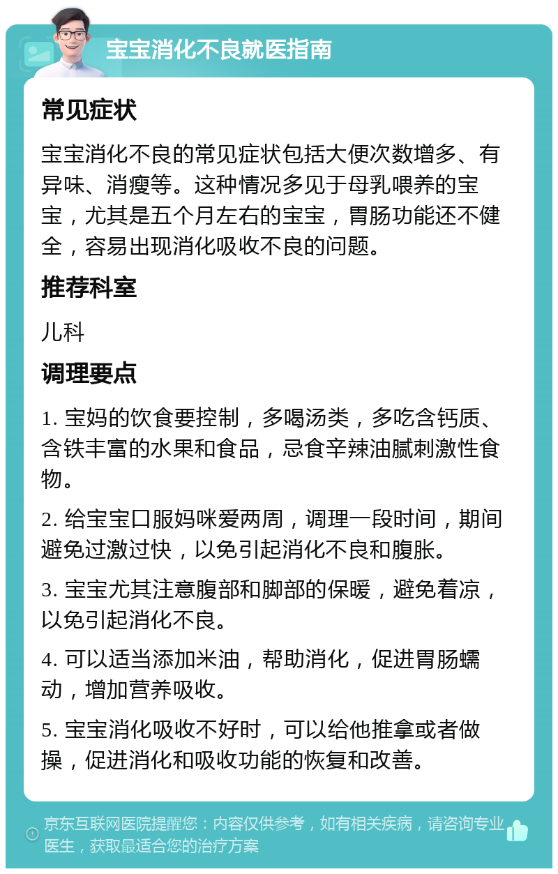 宝宝消化不良就医指南 常见症状 宝宝消化不良的常见症状包括大便次数增多、有异味、消瘦等。这种情况多见于母乳喂养的宝宝，尤其是五个月左右的宝宝，胃肠功能还不健全，容易出现消化吸收不良的问题。 推荐科室 儿科 调理要点 1. 宝妈的饮食要控制，多喝汤类，多吃含钙质、含铁丰富的水果和食品，忌食辛辣油腻刺激性食物。 2. 给宝宝口服妈咪爱两周，调理一段时间，期间避免过激过快，以免引起消化不良和腹胀。 3. 宝宝尤其注意腹部和脚部的保暖，避免着凉，以免引起消化不良。 4. 可以适当添加米油，帮助消化，促进胃肠蠕动，增加营养吸收。 5. 宝宝消化吸收不好时，可以给他推拿或者做操，促进消化和吸收功能的恢复和改善。