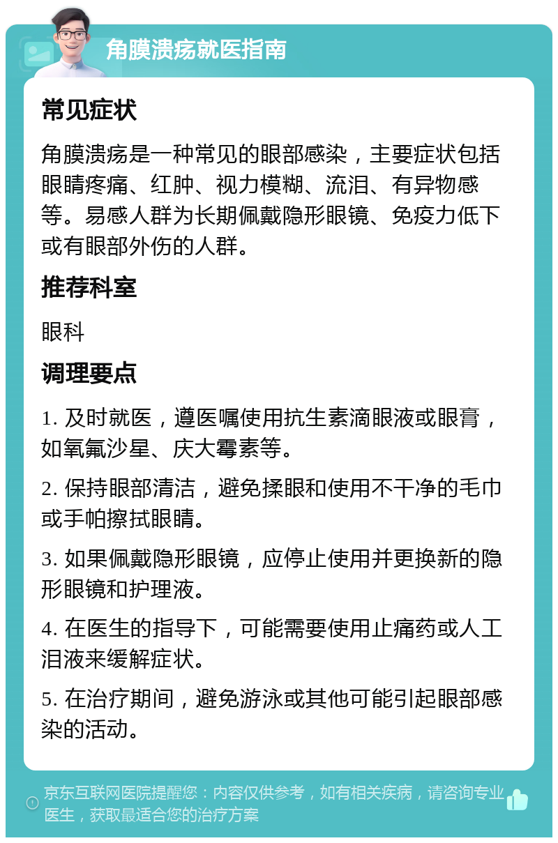 角膜溃疡就医指南 常见症状 角膜溃疡是一种常见的眼部感染，主要症状包括眼睛疼痛、红肿、视力模糊、流泪、有异物感等。易感人群为长期佩戴隐形眼镜、免疫力低下或有眼部外伤的人群。 推荐科室 眼科 调理要点 1. 及时就医，遵医嘱使用抗生素滴眼液或眼膏，如氧氟沙星、庆大霉素等。 2. 保持眼部清洁，避免揉眼和使用不干净的毛巾或手帕擦拭眼睛。 3. 如果佩戴隐形眼镜，应停止使用并更换新的隐形眼镜和护理液。 4. 在医生的指导下，可能需要使用止痛药或人工泪液来缓解症状。 5. 在治疗期间，避免游泳或其他可能引起眼部感染的活动。