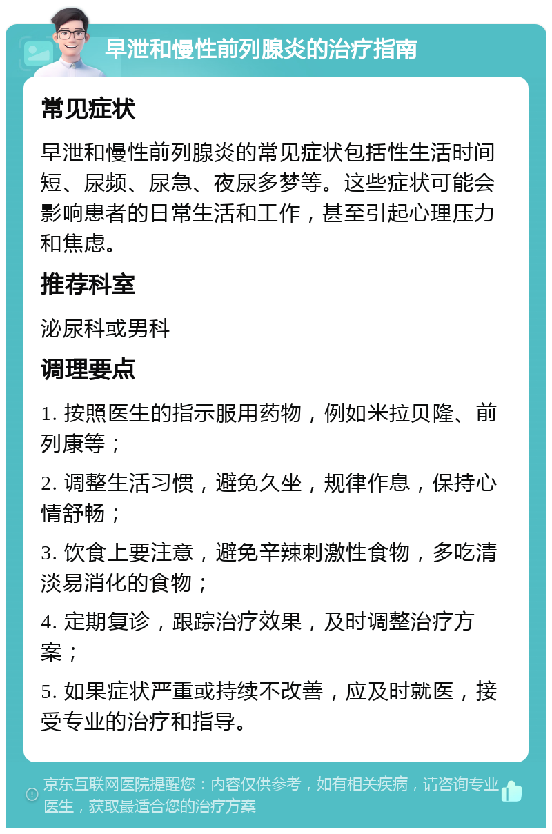 早泄和慢性前列腺炎的治疗指南 常见症状 早泄和慢性前列腺炎的常见症状包括性生活时间短、尿频、尿急、夜尿多梦等。这些症状可能会影响患者的日常生活和工作，甚至引起心理压力和焦虑。 推荐科室 泌尿科或男科 调理要点 1. 按照医生的指示服用药物，例如米拉贝隆、前列康等； 2. 调整生活习惯，避免久坐，规律作息，保持心情舒畅； 3. 饮食上要注意，避免辛辣刺激性食物，多吃清淡易消化的食物； 4. 定期复诊，跟踪治疗效果，及时调整治疗方案； 5. 如果症状严重或持续不改善，应及时就医，接受专业的治疗和指导。