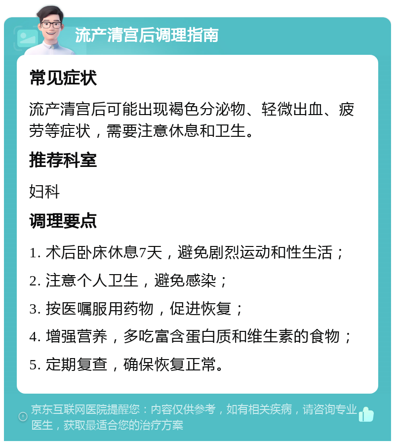 流产清宫后调理指南 常见症状 流产清宫后可能出现褐色分泌物、轻微出血、疲劳等症状，需要注意休息和卫生。 推荐科室 妇科 调理要点 1. 术后卧床休息7天，避免剧烈运动和性生活； 2. 注意个人卫生，避免感染； 3. 按医嘱服用药物，促进恢复； 4. 增强营养，多吃富含蛋白质和维生素的食物； 5. 定期复查，确保恢复正常。