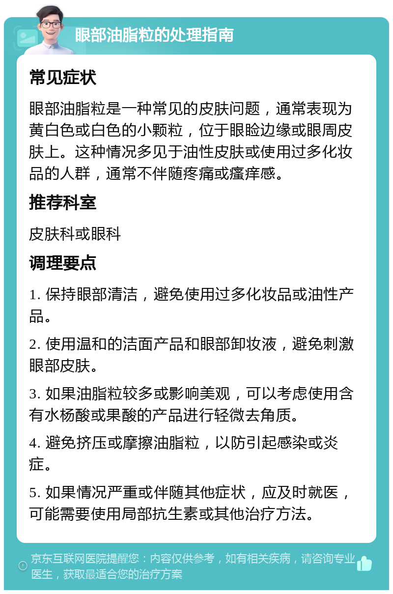 眼部油脂粒的处理指南 常见症状 眼部油脂粒是一种常见的皮肤问题，通常表现为黄白色或白色的小颗粒，位于眼睑边缘或眼周皮肤上。这种情况多见于油性皮肤或使用过多化妆品的人群，通常不伴随疼痛或瘙痒感。 推荐科室 皮肤科或眼科 调理要点 1. 保持眼部清洁，避免使用过多化妆品或油性产品。 2. 使用温和的洁面产品和眼部卸妆液，避免刺激眼部皮肤。 3. 如果油脂粒较多或影响美观，可以考虑使用含有水杨酸或果酸的产品进行轻微去角质。 4. 避免挤压或摩擦油脂粒，以防引起感染或炎症。 5. 如果情况严重或伴随其他症状，应及时就医，可能需要使用局部抗生素或其他治疗方法。