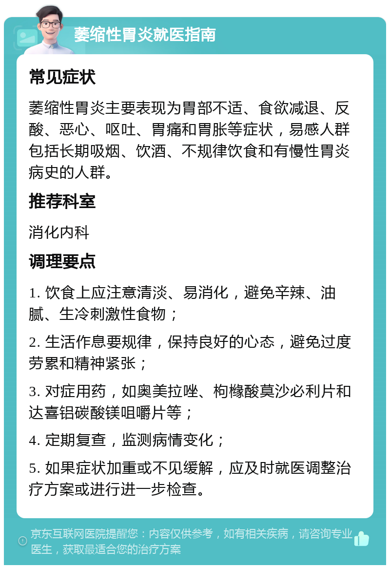 萎缩性胃炎就医指南 常见症状 萎缩性胃炎主要表现为胃部不适、食欲减退、反酸、恶心、呕吐、胃痛和胃胀等症状，易感人群包括长期吸烟、饮酒、不规律饮食和有慢性胃炎病史的人群。 推荐科室 消化内科 调理要点 1. 饮食上应注意清淡、易消化，避免辛辣、油腻、生冷刺激性食物； 2. 生活作息要规律，保持良好的心态，避免过度劳累和精神紧张； 3. 对症用药，如奥美拉唑、枸橼酸莫沙必利片和达喜铝碳酸镁咀嚼片等； 4. 定期复查，监测病情变化； 5. 如果症状加重或不见缓解，应及时就医调整治疗方案或进行进一步检查。