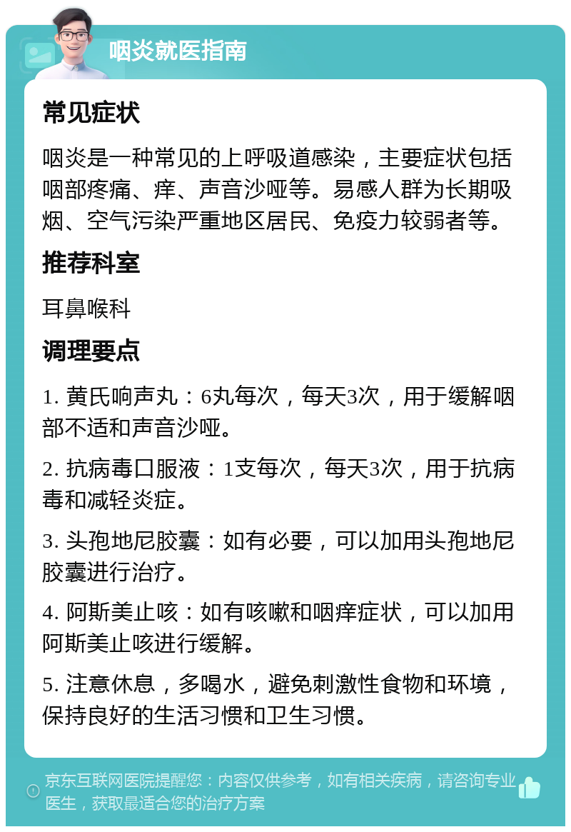 咽炎就医指南 常见症状 咽炎是一种常见的上呼吸道感染，主要症状包括咽部疼痛、痒、声音沙哑等。易感人群为长期吸烟、空气污染严重地区居民、免疫力较弱者等。 推荐科室 耳鼻喉科 调理要点 1. 黄氏响声丸：6丸每次，每天3次，用于缓解咽部不适和声音沙哑。 2. 抗病毒口服液：1支每次，每天3次，用于抗病毒和减轻炎症。 3. 头孢地尼胶囊：如有必要，可以加用头孢地尼胶囊进行治疗。 4. 阿斯美止咳：如有咳嗽和咽痒症状，可以加用阿斯美止咳进行缓解。 5. 注意休息，多喝水，避免刺激性食物和环境，保持良好的生活习惯和卫生习惯。