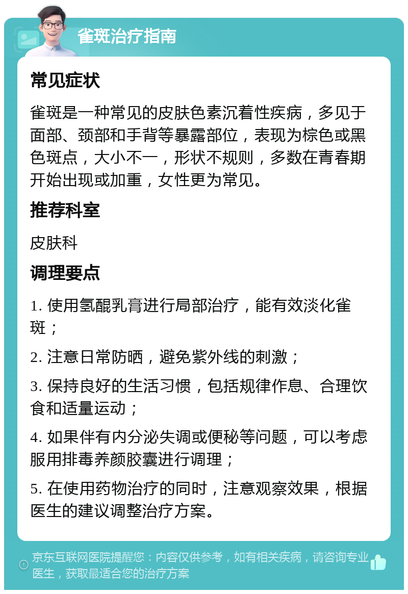 雀斑治疗指南 常见症状 雀斑是一种常见的皮肤色素沉着性疾病，多见于面部、颈部和手背等暴露部位，表现为棕色或黑色斑点，大小不一，形状不规则，多数在青春期开始出现或加重，女性更为常见。 推荐科室 皮肤科 调理要点 1. 使用氢醌乳膏进行局部治疗，能有效淡化雀斑； 2. 注意日常防晒，避免紫外线的刺激； 3. 保持良好的生活习惯，包括规律作息、合理饮食和适量运动； 4. 如果伴有内分泌失调或便秘等问题，可以考虑服用排毒养颜胶囊进行调理； 5. 在使用药物治疗的同时，注意观察效果，根据医生的建议调整治疗方案。