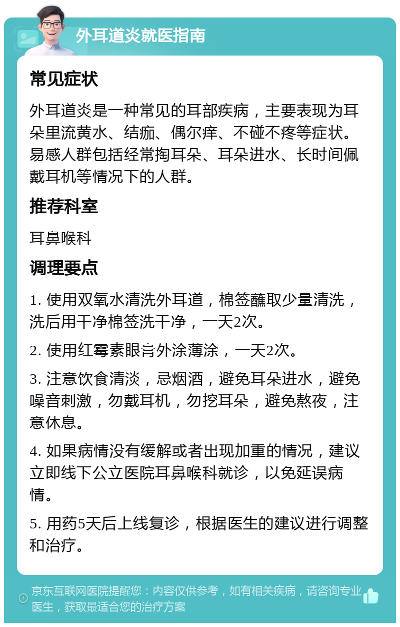 外耳道炎就医指南 常见症状 外耳道炎是一种常见的耳部疾病，主要表现为耳朵里流黄水、结痂、偶尔痒、不碰不疼等症状。易感人群包括经常掏耳朵、耳朵进水、长时间佩戴耳机等情况下的人群。 推荐科室 耳鼻喉科 调理要点 1. 使用双氧水清洗外耳道，棉签蘸取少量清洗，洗后用干净棉签洗干净，一天2次。 2. 使用红霉素眼膏外涂薄涂，一天2次。 3. 注意饮食清淡，忌烟酒，避免耳朵进水，避免噪音刺激，勿戴耳机，勿挖耳朵，避免熬夜，注意休息。 4. 如果病情没有缓解或者出现加重的情况，建议立即线下公立医院耳鼻喉科就诊，以免延误病情。 5. 用药5天后上线复诊，根据医生的建议进行调整和治疗。