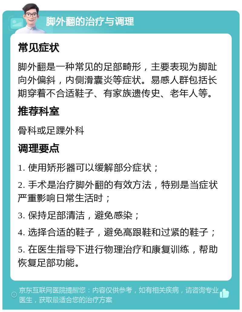 脚外翻的治疗与调理 常见症状 脚外翻是一种常见的足部畸形，主要表现为脚趾向外偏斜，内侧滑囊炎等症状。易感人群包括长期穿着不合适鞋子、有家族遗传史、老年人等。 推荐科室 骨科或足踝外科 调理要点 1. 使用矫形器可以缓解部分症状； 2. 手术是治疗脚外翻的有效方法，特别是当症状严重影响日常生活时； 3. 保持足部清洁，避免感染； 4. 选择合适的鞋子，避免高跟鞋和过紧的鞋子； 5. 在医生指导下进行物理治疗和康复训练，帮助恢复足部功能。