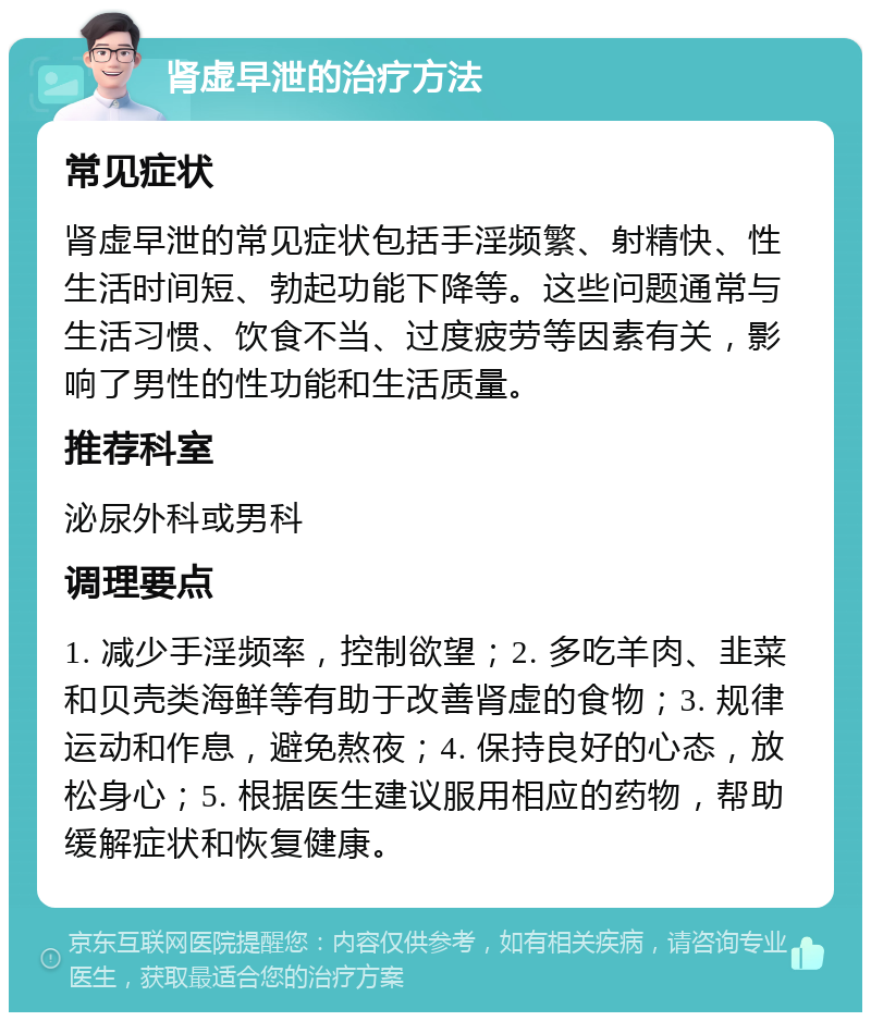 肾虚早泄的治疗方法 常见症状 肾虚早泄的常见症状包括手淫频繁、射精快、性生活时间短、勃起功能下降等。这些问题通常与生活习惯、饮食不当、过度疲劳等因素有关，影响了男性的性功能和生活质量。 推荐科室 泌尿外科或男科 调理要点 1. 减少手淫频率，控制欲望；2. 多吃羊肉、韭菜和贝壳类海鲜等有助于改善肾虚的食物；3. 规律运动和作息，避免熬夜；4. 保持良好的心态，放松身心；5. 根据医生建议服用相应的药物，帮助缓解症状和恢复健康。