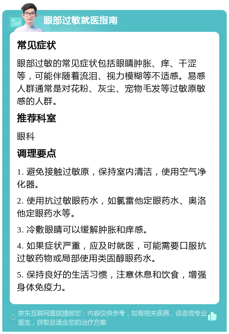 眼部过敏就医指南 常见症状 眼部过敏的常见症状包括眼睛肿胀、痒、干涩等，可能伴随着流泪、视力模糊等不适感。易感人群通常是对花粉、灰尘、宠物毛发等过敏原敏感的人群。 推荐科室 眼科 调理要点 1. 避免接触过敏原，保持室内清洁，使用空气净化器。 2. 使用抗过敏眼药水，如氯雷他定眼药水、奥洛他定眼药水等。 3. 冷敷眼睛可以缓解肿胀和痒感。 4. 如果症状严重，应及时就医，可能需要口服抗过敏药物或局部使用类固醇眼药水。 5. 保持良好的生活习惯，注意休息和饮食，增强身体免疫力。