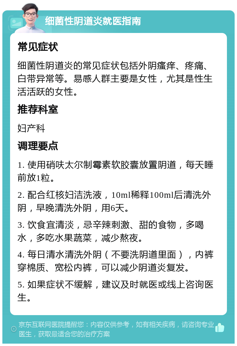 细菌性阴道炎就医指南 常见症状 细菌性阴道炎的常见症状包括外阴瘙痒、疼痛、白带异常等。易感人群主要是女性，尤其是性生活活跃的女性。 推荐科室 妇产科 调理要点 1. 使用硝呋太尔制霉素软胶囊放置阴道，每天睡前放1粒。 2. 配合红核妇洁洗液，10ml稀释100ml后清洗外阴，早晚清洗外阴，用6天。 3. 饮食宜清淡，忌辛辣刺激、甜的食物，多喝水，多吃水果蔬菜，减少熬夜。 4. 每日清水清洗外阴（不要洗阴道里面），内裤穿棉质、宽松内裤，可以减少阴道炎复发。 5. 如果症状不缓解，建议及时就医或线上咨询医生。