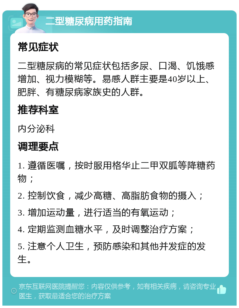 二型糖尿病用药指南 常见症状 二型糖尿病的常见症状包括多尿、口渴、饥饿感增加、视力模糊等。易感人群主要是40岁以上、肥胖、有糖尿病家族史的人群。 推荐科室 内分泌科 调理要点 1. 遵循医嘱，按时服用格华止二甲双胍等降糖药物； 2. 控制饮食，减少高糖、高脂肪食物的摄入； 3. 增加运动量，进行适当的有氧运动； 4. 定期监测血糖水平，及时调整治疗方案； 5. 注意个人卫生，预防感染和其他并发症的发生。