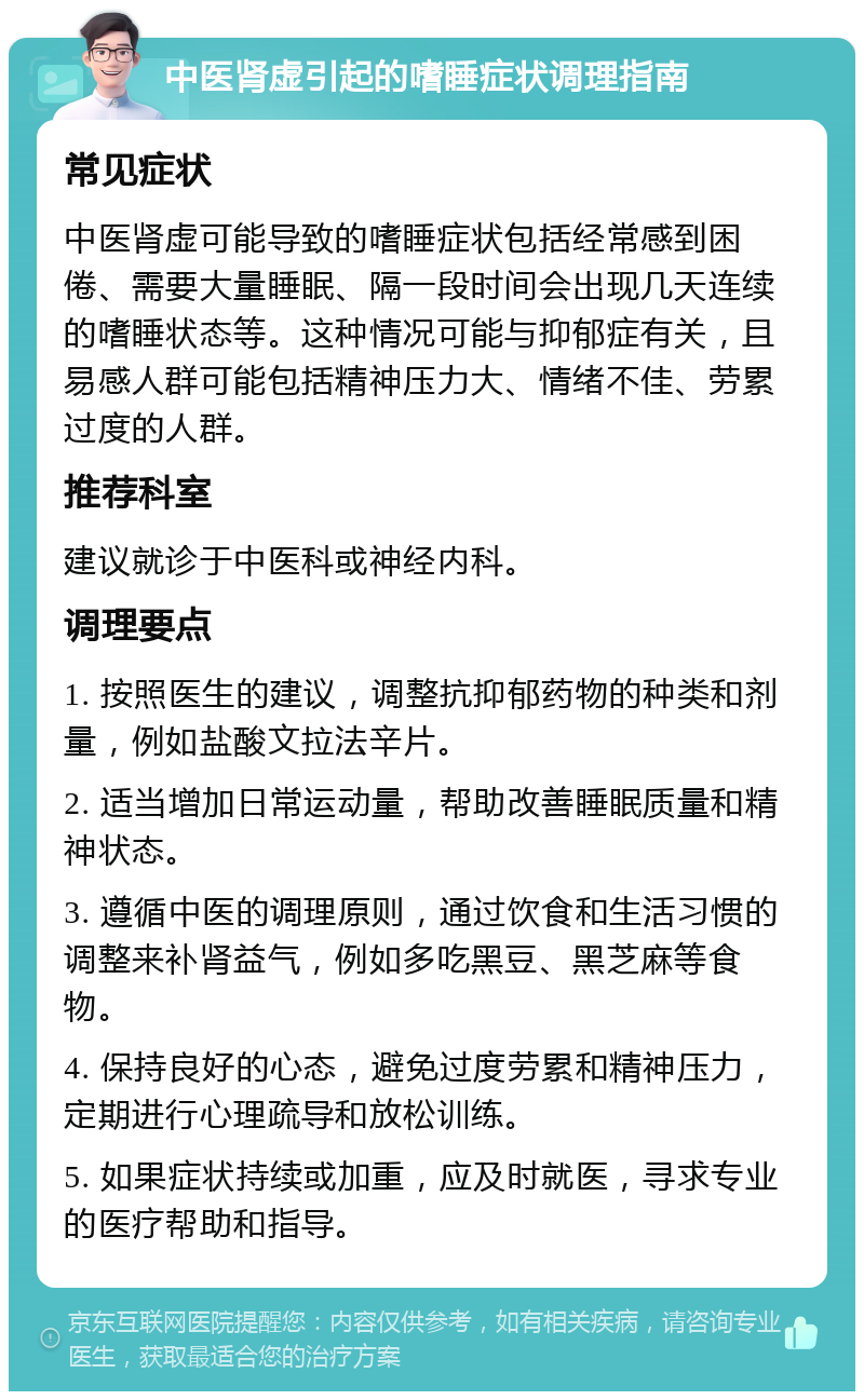 中医肾虚引起的嗜睡症状调理指南 常见症状 中医肾虚可能导致的嗜睡症状包括经常感到困倦、需要大量睡眠、隔一段时间会出现几天连续的嗜睡状态等。这种情况可能与抑郁症有关，且易感人群可能包括精神压力大、情绪不佳、劳累过度的人群。 推荐科室 建议就诊于中医科或神经内科。 调理要点 1. 按照医生的建议，调整抗抑郁药物的种类和剂量，例如盐酸文拉法辛片。 2. 适当增加日常运动量，帮助改善睡眠质量和精神状态。 3. 遵循中医的调理原则，通过饮食和生活习惯的调整来补肾益气，例如多吃黑豆、黑芝麻等食物。 4. 保持良好的心态，避免过度劳累和精神压力，定期进行心理疏导和放松训练。 5. 如果症状持续或加重，应及时就医，寻求专业的医疗帮助和指导。