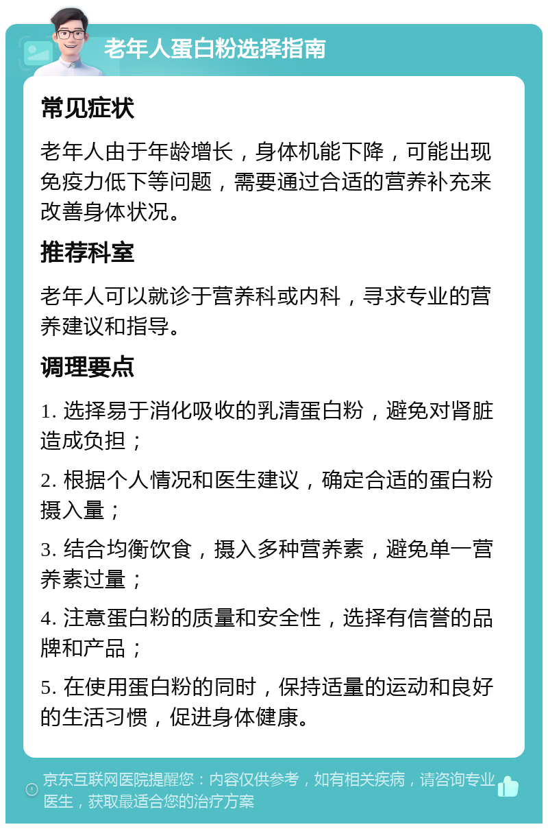 老年人蛋白粉选择指南 常见症状 老年人由于年龄增长，身体机能下降，可能出现免疫力低下等问题，需要通过合适的营养补充来改善身体状况。 推荐科室 老年人可以就诊于营养科或内科，寻求专业的营养建议和指导。 调理要点 1. 选择易于消化吸收的乳清蛋白粉，避免对肾脏造成负担； 2. 根据个人情况和医生建议，确定合适的蛋白粉摄入量； 3. 结合均衡饮食，摄入多种营养素，避免单一营养素过量； 4. 注意蛋白粉的质量和安全性，选择有信誉的品牌和产品； 5. 在使用蛋白粉的同时，保持适量的运动和良好的生活习惯，促进身体健康。