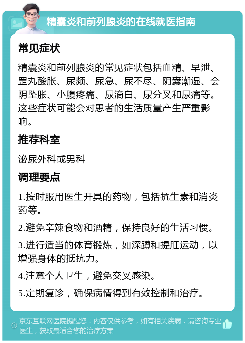 精囊炎和前列腺炎的在线就医指南 常见症状 精囊炎和前列腺炎的常见症状包括血精、早泄、罡丸酸胀、尿频、尿急、尿不尽、阴囊潮湿、会阴坠胀、小腹疼痛、尿滴白、尿分叉和尿痛等。这些症状可能会对患者的生活质量产生严重影响。 推荐科室 泌尿外科或男科 调理要点 1.按时服用医生开具的药物，包括抗生素和消炎药等。 2.避免辛辣食物和酒精，保持良好的生活习惯。 3.进行适当的体育锻炼，如深蹲和提肛运动，以增强身体的抵抗力。 4.注意个人卫生，避免交叉感染。 5.定期复诊，确保病情得到有效控制和治疗。