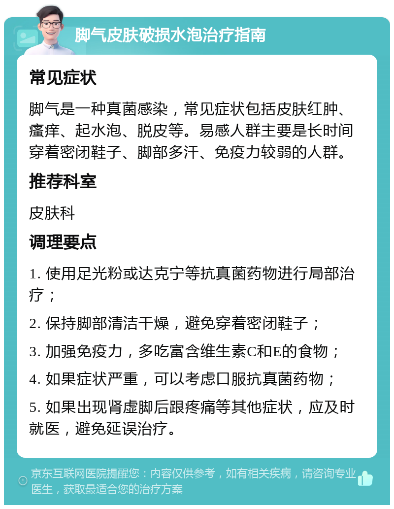 脚气皮肤破损水泡治疗指南 常见症状 脚气是一种真菌感染，常见症状包括皮肤红肿、瘙痒、起水泡、脱皮等。易感人群主要是长时间穿着密闭鞋子、脚部多汗、免疫力较弱的人群。 推荐科室 皮肤科 调理要点 1. 使用足光粉或达克宁等抗真菌药物进行局部治疗； 2. 保持脚部清洁干燥，避免穿着密闭鞋子； 3. 加强免疫力，多吃富含维生素C和E的食物； 4. 如果症状严重，可以考虑口服抗真菌药物； 5. 如果出现肾虚脚后跟疼痛等其他症状，应及时就医，避免延误治疗。