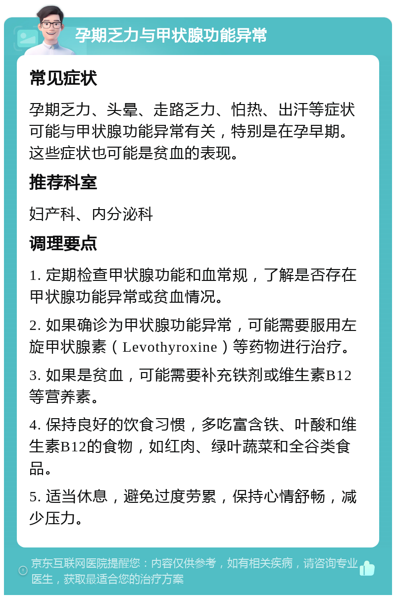 孕期乏力与甲状腺功能异常 常见症状 孕期乏力、头晕、走路乏力、怕热、出汗等症状可能与甲状腺功能异常有关，特别是在孕早期。这些症状也可能是贫血的表现。 推荐科室 妇产科、内分泌科 调理要点 1. 定期检查甲状腺功能和血常规，了解是否存在甲状腺功能异常或贫血情况。 2. 如果确诊为甲状腺功能异常，可能需要服用左旋甲状腺素（Levothyroxine）等药物进行治疗。 3. 如果是贫血，可能需要补充铁剂或维生素B12等营养素。 4. 保持良好的饮食习惯，多吃富含铁、叶酸和维生素B12的食物，如红肉、绿叶蔬菜和全谷类食品。 5. 适当休息，避免过度劳累，保持心情舒畅，减少压力。