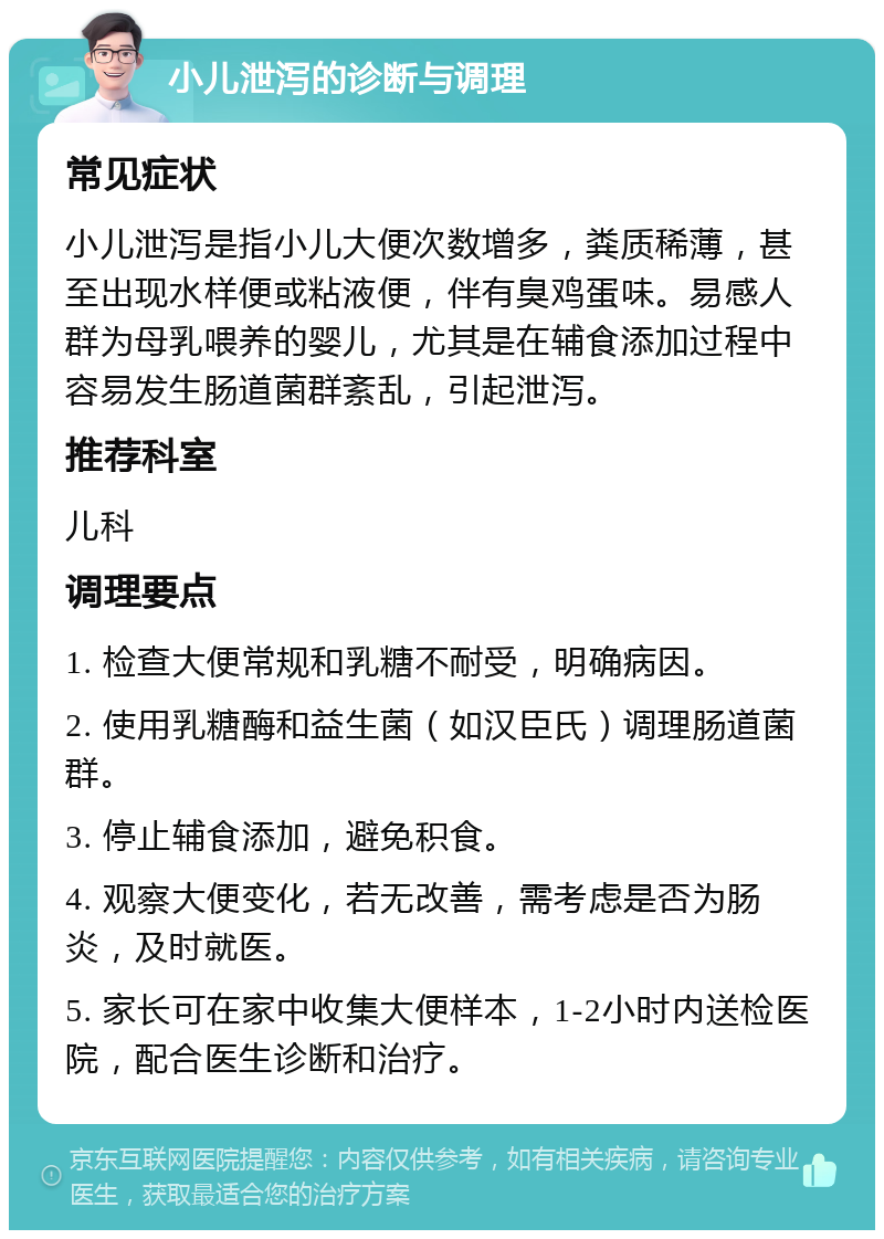 小儿泄泻的诊断与调理 常见症状 小儿泄泻是指小儿大便次数增多，粪质稀薄，甚至出现水样便或粘液便，伴有臭鸡蛋味。易感人群为母乳喂养的婴儿，尤其是在辅食添加过程中容易发生肠道菌群紊乱，引起泄泻。 推荐科室 儿科 调理要点 1. 检查大便常规和乳糖不耐受，明确病因。 2. 使用乳糖酶和益生菌（如汉臣氏）调理肠道菌群。 3. 停止辅食添加，避免积食。 4. 观察大便变化，若无改善，需考虑是否为肠炎，及时就医。 5. 家长可在家中收集大便样本，1-2小时内送检医院，配合医生诊断和治疗。