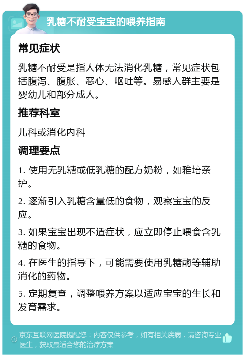 乳糖不耐受宝宝的喂养指南 常见症状 乳糖不耐受是指人体无法消化乳糖，常见症状包括腹泻、腹胀、恶心、呕吐等。易感人群主要是婴幼儿和部分成人。 推荐科室 儿科或消化内科 调理要点 1. 使用无乳糖或低乳糖的配方奶粉，如雅培亲护。 2. 逐渐引入乳糖含量低的食物，观察宝宝的反应。 3. 如果宝宝出现不适症状，应立即停止喂食含乳糖的食物。 4. 在医生的指导下，可能需要使用乳糖酶等辅助消化的药物。 5. 定期复查，调整喂养方案以适应宝宝的生长和发育需求。