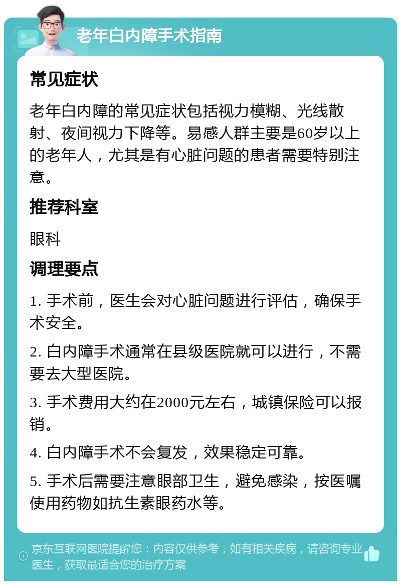 老年白内障手术指南 常见症状 老年白内障的常见症状包括视力模糊、光线散射、夜间视力下降等。易感人群主要是60岁以上的老年人，尤其是有心脏问题的患者需要特别注意。 推荐科室 眼科 调理要点 1. 手术前，医生会对心脏问题进行评估，确保手术安全。 2. 白内障手术通常在县级医院就可以进行，不需要去大型医院。 3. 手术费用大约在2000元左右，城镇保险可以报销。 4. 白内障手术不会复发，效果稳定可靠。 5. 手术后需要注意眼部卫生，避免感染，按医嘱使用药物如抗生素眼药水等。