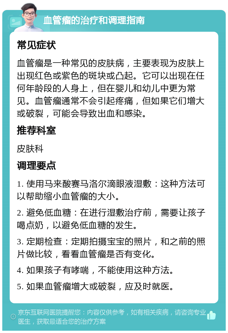 血管瘤的治疗和调理指南 常见症状 血管瘤是一种常见的皮肤病，主要表现为皮肤上出现红色或紫色的斑块或凸起。它可以出现在任何年龄段的人身上，但在婴儿和幼儿中更为常见。血管瘤通常不会引起疼痛，但如果它们增大或破裂，可能会导致出血和感染。 推荐科室 皮肤科 调理要点 1. 使用马来酸赛马洛尔滴眼液湿敷：这种方法可以帮助缩小血管瘤的大小。 2. 避免低血糖：在进行湿敷治疗前，需要让孩子喝点奶，以避免低血糖的发生。 3. 定期检查：定期拍摄宝宝的照片，和之前的照片做比较，看看血管瘤是否有变化。 4. 如果孩子有哮喘，不能使用这种方法。 5. 如果血管瘤增大或破裂，应及时就医。