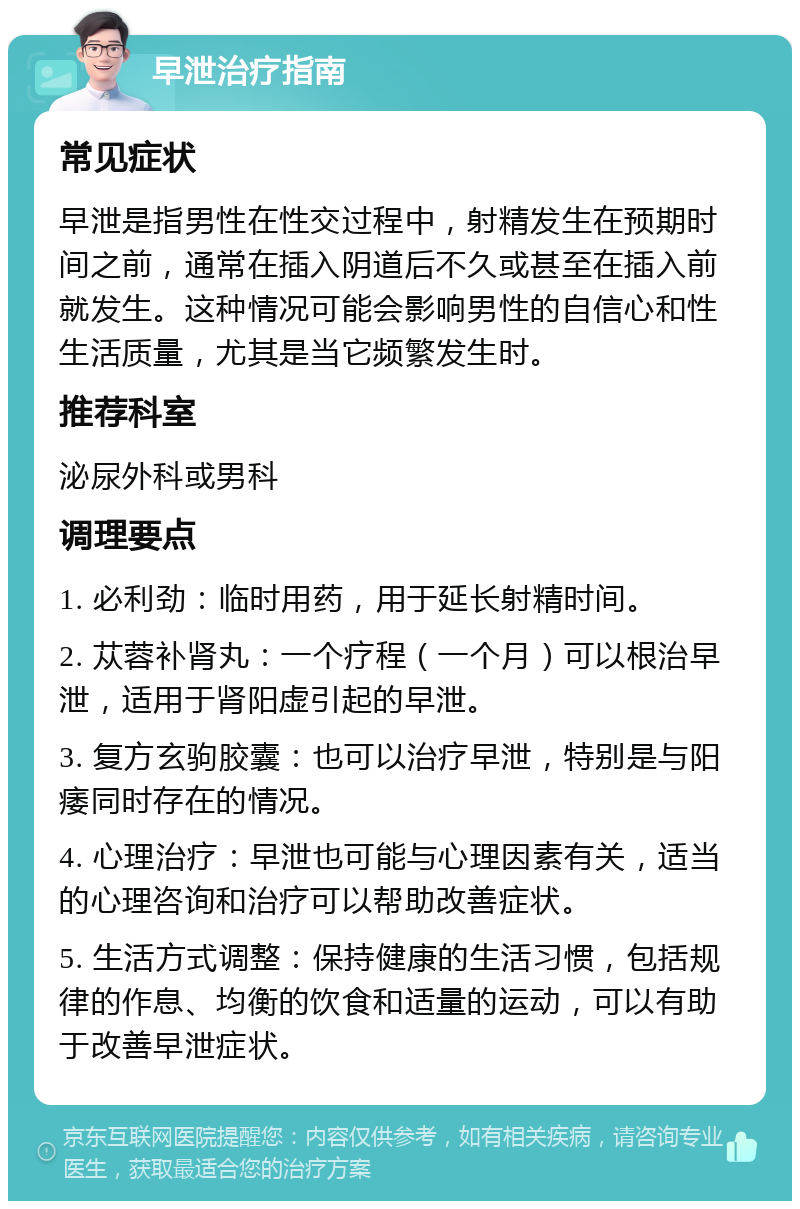 早泄治疗指南 常见症状 早泄是指男性在性交过程中，射精发生在预期时间之前，通常在插入阴道后不久或甚至在插入前就发生。这种情况可能会影响男性的自信心和性生活质量，尤其是当它频繁发生时。 推荐科室 泌尿外科或男科 调理要点 1. 必利劲：临时用药，用于延长射精时间。 2. 苁蓉补肾丸：一个疗程（一个月）可以根治早泄，适用于肾阳虚引起的早泄。 3. 复方玄驹胶囊：也可以治疗早泄，特别是与阳痿同时存在的情况。 4. 心理治疗：早泄也可能与心理因素有关，适当的心理咨询和治疗可以帮助改善症状。 5. 生活方式调整：保持健康的生活习惯，包括规律的作息、均衡的饮食和适量的运动，可以有助于改善早泄症状。