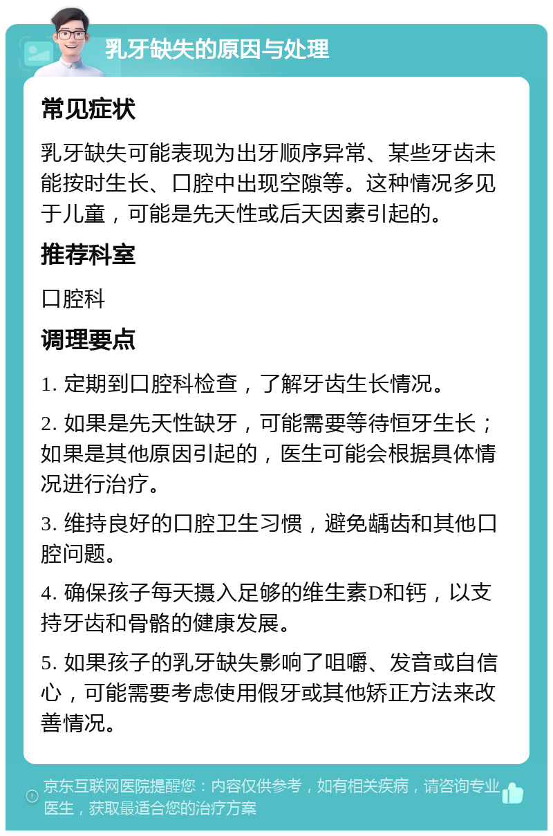 乳牙缺失的原因与处理 常见症状 乳牙缺失可能表现为出牙顺序异常、某些牙齿未能按时生长、口腔中出现空隙等。这种情况多见于儿童，可能是先天性或后天因素引起的。 推荐科室 口腔科 调理要点 1. 定期到口腔科检查，了解牙齿生长情况。 2. 如果是先天性缺牙，可能需要等待恒牙生长；如果是其他原因引起的，医生可能会根据具体情况进行治疗。 3. 维持良好的口腔卫生习惯，避免龋齿和其他口腔问题。 4. 确保孩子每天摄入足够的维生素D和钙，以支持牙齿和骨骼的健康发展。 5. 如果孩子的乳牙缺失影响了咀嚼、发音或自信心，可能需要考虑使用假牙或其他矫正方法来改善情况。