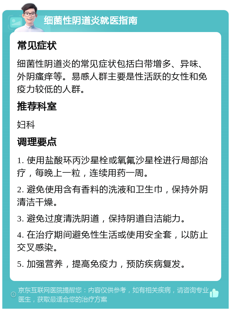 细菌性阴道炎就医指南 常见症状 细菌性阴道炎的常见症状包括白带增多、异味、外阴瘙痒等。易感人群主要是性活跃的女性和免疫力较低的人群。 推荐科室 妇科 调理要点 1. 使用盐酸环丙沙星栓或氧氟沙星栓进行局部治疗，每晚上一粒，连续用药一周。 2. 避免使用含有香料的洗液和卫生巾，保持外阴清洁干燥。 3. 避免过度清洗阴道，保持阴道自洁能力。 4. 在治疗期间避免性生活或使用安全套，以防止交叉感染。 5. 加强营养，提高免疫力，预防疾病复发。