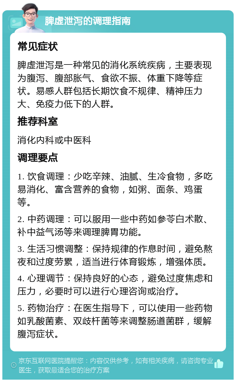 脾虚泄泻的调理指南 常见症状 脾虚泄泻是一种常见的消化系统疾病，主要表现为腹泻、腹部胀气、食欲不振、体重下降等症状。易感人群包括长期饮食不规律、精神压力大、免疫力低下的人群。 推荐科室 消化内科或中医科 调理要点 1. 饮食调理：少吃辛辣、油腻、生冷食物，多吃易消化、富含营养的食物，如粥、面条、鸡蛋等。 2. 中药调理：可以服用一些中药如参苓白术散、补中益气汤等来调理脾胃功能。 3. 生活习惯调整：保持规律的作息时间，避免熬夜和过度劳累，适当进行体育锻炼，增强体质。 4. 心理调节：保持良好的心态，避免过度焦虑和压力，必要时可以进行心理咨询或治疗。 5. 药物治疗：在医生指导下，可以使用一些药物如乳酸菌素、双歧杆菌等来调整肠道菌群，缓解腹泻症状。