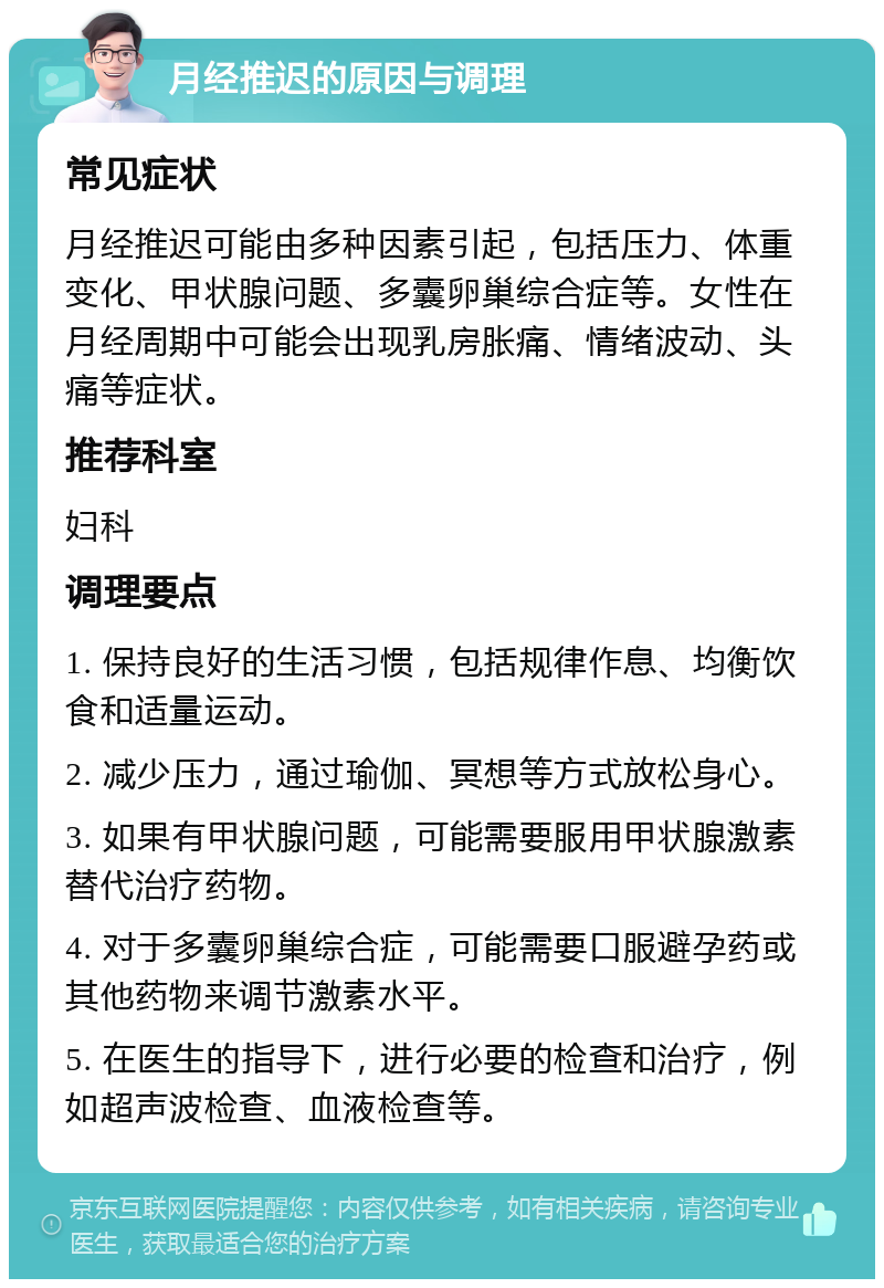 月经推迟的原因与调理 常见症状 月经推迟可能由多种因素引起，包括压力、体重变化、甲状腺问题、多囊卵巢综合症等。女性在月经周期中可能会出现乳房胀痛、情绪波动、头痛等症状。 推荐科室 妇科 调理要点 1. 保持良好的生活习惯，包括规律作息、均衡饮食和适量运动。 2. 减少压力，通过瑜伽、冥想等方式放松身心。 3. 如果有甲状腺问题，可能需要服用甲状腺激素替代治疗药物。 4. 对于多囊卵巢综合症，可能需要口服避孕药或其他药物来调节激素水平。 5. 在医生的指导下，进行必要的检查和治疗，例如超声波检查、血液检查等。